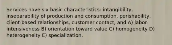 Services have six basic characteristics: intangibility, inseparability of production and consumption, perishability, client-based relationships, customer contact, and A) labor-intensiveness B) orientation toward value C) homogeneity D) heterogeneity E) specialization.