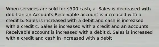 When services are sold for 500 cash, a. Sales is decreased with debit an an Accounts Receivable account is increased with a credit b. Sales is increased with a debit and cash is increased with a credit c. Sales is increased with a credit and an accounts Receivable account is increased with a debit d. Sales is increased with a credit and cash in increased with a debit