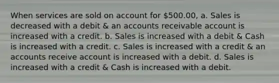 When services are sold on account for 500.00, a. Sales is decreased with a debit & an accounts receivable account is increased with a credit. b. Sales is increased with a debit & Cash is increased with a credit. c. Sales is increased with a credit & an accounts receive account is increased with a debit. d. Sales is increased with a credit & Cash is increased with a debit.