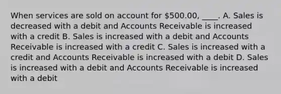 When services are sold on account for 500.00, ____. A. Sales is decreased with a debit and Accounts Receivable is increased with a credit B. Sales is increased with a debit and Accounts Receivable is increased with a credit C. Sales is increased with a credit and Accounts Receivable is increased with a debit D. Sales is increased with a debit and Accounts Receivable is increased with a debit