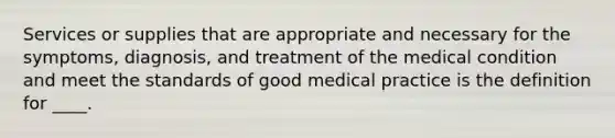 Services or supplies that are appropriate and necessary for the symptoms, diagnosis, and treatment of the medical condition and meet the standards of good medical practice is the definition for ____.