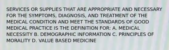 SERVICES OR SUPPLIES THAT ARE APPROPRIATE AND NECESSARY FOR THE SYMPTOMS, DIAGNOSIS, AND TREATMENT OF THE MEDICAL CONDITION AND MEET THE STANDARDS OF GOOD MEDICAL PRACTICE IS THE DEFINITION FOR: A. MEDICAL NECESSITY B. DEMOGRAPHIC INFORMATION C. PRINCIPLES OF MORALITY D. VALUE BASED MEDICINE