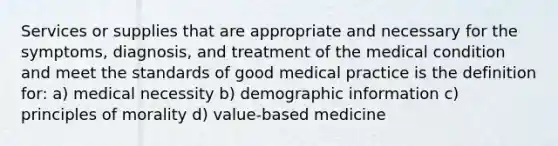 Services or supplies that are appropriate and necessary for the symptoms, diagnosis, and treatment of the medical condition and meet the standards of good medical practice is the definition for: a) medical necessity b) demographic information c) principles of morality d) value-based medicine