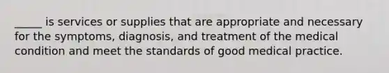 _____ is services or supplies that are appropriate and necessary for the symptoms, diagnosis, and treatment of the medical condition and meet the standards of good medical practice.