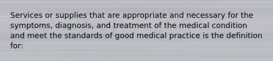 Services or supplies that are appropriate and necessary for the symptoms, diagnosis, and treatment of the medical condition and meet the standards of good medical practice is the definition for: