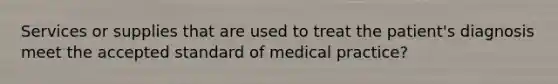 Services or supplies that are used to treat the patient's diagnosis meet the accepted standard of medical practice?