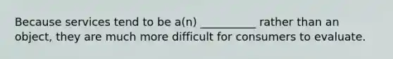 Because services tend to be a(n) __________ rather than an object, they are much more difficult for consumers to evaluate.