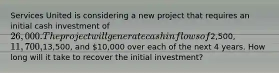 Services United is considering a new project that requires an initial cash investment of 26,000. The project will generate cash inflows of2,500, 11,700,13,500, and 10,000 over each of the next 4 years. How long will it take to recover the initial investment?