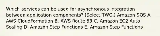 Which services can be used for asynchronous integration between application components? (Select TWO.) Amazon SQS A. AWS CloudFormation B. AWS Route 53 C. Amazon EC2 Auto Scaling D. Amazon Step Functions E. Amazon Step Functions