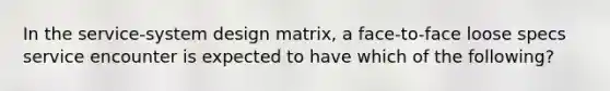 In the service-system design matrix, a face-to-face loose specs service encounter is expected to have which of the following?