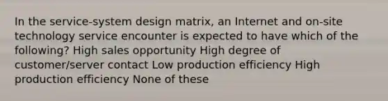 In the service-system design matrix, an Internet and on-site technology service encounter is expected to have which of the following? High sales opportunity High degree of customer/server contact Low production efficiency High production efficiency None of these