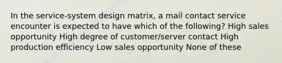 In the service-system design matrix, a mail contact service encounter is expected to have which of the following? High sales opportunity High degree of customer/server contact High production efficiency Low sales opportunity None of these