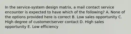 In the service-system design matrix, a mail contact service encounter is expected to have which of the following? A. None of the options provided here is correct B. Low sales opportunity C. High degree of customer/server contact D. High sales opportunity E. Low efficiency