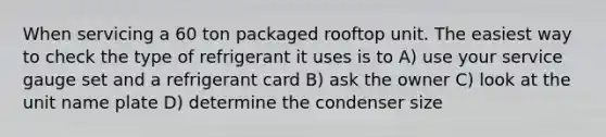 When servicing a 60 ton packaged rooftop unit. The easiest way to check the type of refrigerant it uses is to A) use your service gauge set and a refrigerant card B) ask the owner C) look at the unit name plate D) determine the condenser size