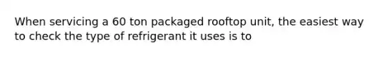 When servicing a 60 ton packaged rooftop unit, the easiest way to check the type of refrigerant it uses is to