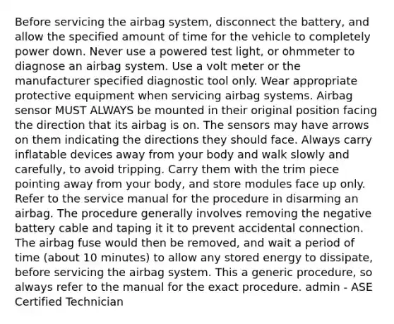 Before servicing the airbag system, disconnect the battery, and allow the specified amount of time for the vehicle to completely power down. Never use a powered test light, or ohmmeter to diagnose an airbag system. Use a volt meter or the manufacturer specified diagnostic tool only. Wear appropriate protective equipment when servicing airbag systems. Airbag sensor MUST ALWAYS be mounted in their original position facing the direction that its airbag is on. The sensors may have arrows on them indicating the directions they should face. Always carry inflatable devices away from your body and walk slowly and carefully, to avoid tripping. Carry them with the trim piece pointing away from your body, and store modules face up only. Refer to the service manual for the procedure in disarming an airbag. The procedure generally involves removing the negative battery cable and taping it it to prevent accidental connection. The airbag fuse would then be removed, and wait a period of time (about 10 minutes) to allow any stored energy to dissipate, before servicing the airbag system. This a generic procedure, so always refer to the manual for the exact procedure. admin - ASE Certified Technician