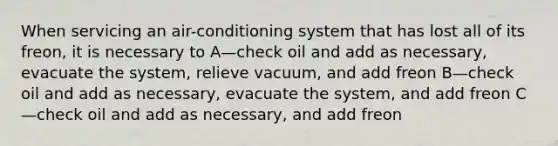 When servicing an air-conditioning system that has lost all of its freon, it is necessary to A—check oil and add as necessary, evacuate the system, relieve vacuum, and add freon B—check oil and add as necessary, evacuate the system, and add freon C—check oil and add as necessary, and add freon