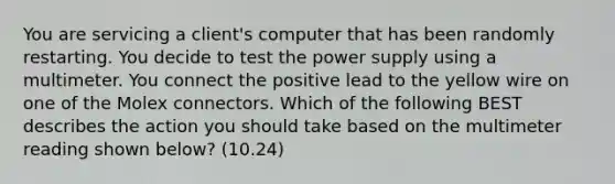 You are servicing a client's computer that has been randomly restarting. You decide to test the power supply using a multimeter. You connect the positive lead to the yellow wire on one of the Molex connectors. Which of the following BEST describes the action you should take based on the multimeter reading shown below? (10.24)