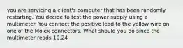 you are servicing a client's computer that has been randomly restarting. You decide to test the power supply using a multimeter. You connect the positive lead to the yellow wire on one of the Molex connectors. What should you do since the multimeter reads 10.24