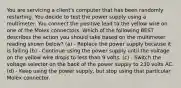 You are servicing a client's computer that has been randomly restarting. You decide to test the power supply using a multimeter. You connect the positive lead to the yellow wire on one of the Molex connectors. Which of the following BEST describes the action you should take based on the multimeter reading shown below? (a) - Replace the power supply because it is failing (b) - Continue using the power supply until the voltage on the yellow wire drops to less than 9 volts. (c) - Switch the voltage selector on the back of the power supply to 230 volts AC. (d) - Keep using the power supply, but stop using that particular Molex connector.