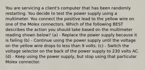 You are servicing a client's computer that has been randomly restarting. You decide to test the power supply using a multimeter. You connect the positive lead to the yellow wire on one of the Molex connectors. Which of the following BEST describes the action you should take based on the multimeter reading shown below? (a) - Replace the power supply because it is failing (b) - Continue using the power supply until the voltage on the yellow wire drops to less than 9 volts. (c) - Switch the voltage selector on the back of the power supply to 230 volts AC. (d) - Keep using the power supply, but stop using that particular Molex connector.