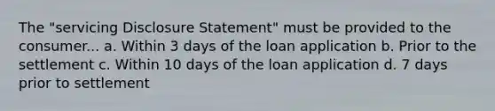 The "servicing Disclosure Statement" must be provided to the consumer... a. Within 3 days of the loan application b. Prior to the settlement c. Within 10 days of the loan application d. 7 days prior to settlement