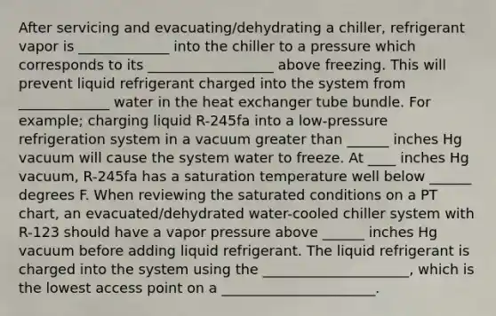 After servicing and evacuating/dehydrating a chiller, refrigerant vapor is _____________ into the chiller to a pressure which corresponds to its __________________ above freezing. This will prevent liquid refrigerant charged into the system from _____________ water in the heat exchanger tube bundle. For example; charging liquid R-245fa into a low-pressure refrigeration system in a vacuum greater than ______ inches Hg vacuum will cause the system water to freeze. At ____ inches Hg vacuum, R-245fa has a saturation temperature well below ______ degrees F. When reviewing the saturated conditions on a PT chart, an evacuated/dehydrated water-cooled chiller system with R-123 should have a vapor pressure above ______ inches Hg vacuum before adding liquid refrigerant. The liquid refrigerant is charged into the system using the _____________________, which is the lowest access point on a ______________________.