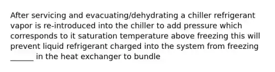 After servicing and evacuating/dehydrating a chiller refrigerant vapor is re-introduced into the chiller to add pressure which corresponds to it saturation temperature above freezing this will prevent liquid refrigerant charged into the system from freezing ______ in the heat exchanger to bundle