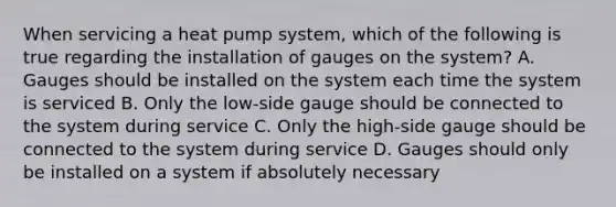 When servicing a heat pump system, which of the following is true regarding the installation of gauges on the system? A. Gauges should be installed on the system each time the system is serviced B. Only the low-side gauge should be connected to the system during service C. Only the high-side gauge should be connected to the system during service D. Gauges should only be installed on a system if absolutely necessary