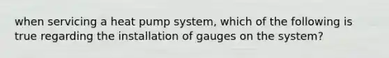 when servicing a heat pump system, which of the following is true regarding the installation of gauges on the system?