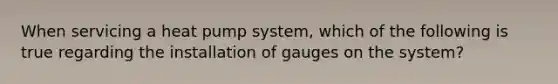 When servicing a heat pump system, which of the following is true regarding the installation of gauges on the system?