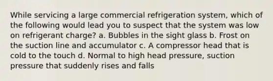 While servicing a large commercial refrigeration system, which of the following would lead you to suspect that the system was low on refrigerant charge? a. Bubbles in the sight glass b. Frost on the suction line and accumulator c. A compressor head that is cold to the touch d. Normal to high head pressure, suction pressure that suddenly rises and falls