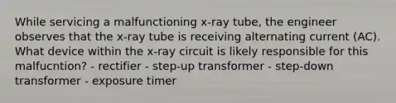 While servicing a malfunctioning x-ray tube, the engineer observes that the x-ray tube is receiving alternating current (AC). What device within the x-ray circuit is likely responsible for this malfucntion? - rectifier - step-up transformer - step-down transformer - exposure timer