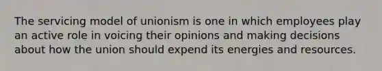 The servicing model of unionism is one in which employees play an active role in voicing their opinions and making decisions about how the union should expend its energies and resources.