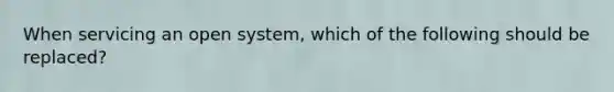 When servicing an open system, which of the following should be replaced?