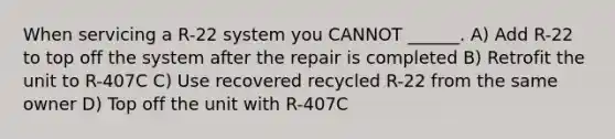 When servicing a R-22 system you CANNOT ______. A) Add R-22 to top off the system after the repair is completed B) Retrofit the unit to R-407C C) Use recovered recycled R-22 from the same owner D) Top off the unit with R-407C