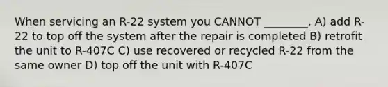 When servicing an R-22 system you CANNOT ________. A) add R-22 to top off the system after the repair is completed B) retrofit the unit to R-407C C) use recovered or recycled R-22 from the same owner D) top off the unit with R-407C