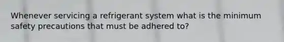 Whenever servicing a refrigerant system what is the minimum safety precautions that must be adhered to?