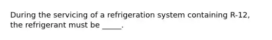 During the servicing of a refrigeration system containing R-12, the refrigerant must be _____.