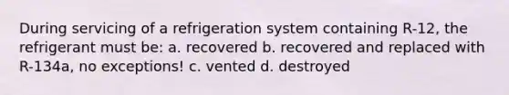 During servicing of a refrigeration system containing R-12, the refrigerant must be: a. recovered b. recovered and replaced with R-134a, no exceptions! c. vented d. destroyed