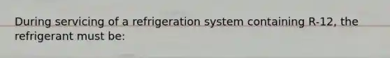 During servicing of a refrigeration system containing R-12, the refrigerant must be: