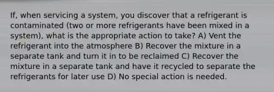 If, when servicing a system, you discover that a refrigerant is contaminated (two or more refrigerants have been mixed in a system), what is the appropriate action to take? A) Vent the refrigerant into the atmosphere B) Recover the mixture in a separate tank and turn it in to be reclaimed C) Recover the mixture in a separate tank and have it recycled to separate the refrigerants for later use D) No special action is needed.