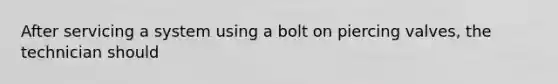 After servicing a system using a bolt on piercing valves, the technician should