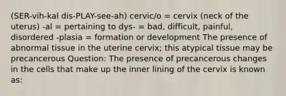 (SER-vih-kal dis-PLAY-see-ah) cervic/o = cervix (neck of the uterus) -al = pertaining to dys- = bad, difficult, painful, disordered -plasia = formation or development The presence of abnormal tissue in the uterine cervix; this atypical tissue may be precancerous Question: The presence of precancerous changes in the cells that make up the inner lining of the cervix is known as: