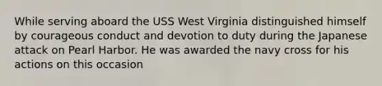 While serving aboard the USS West Virginia distinguished himself by courageous conduct and devotion to duty during the Japanese attack on Pearl Harbor. He was awarded the navy cross for his actions on this occasion