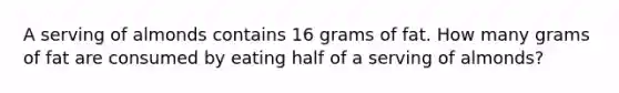 A serving of almonds contains 16 grams of fat. How many grams of fat are consumed by eating half of a serving of almonds?