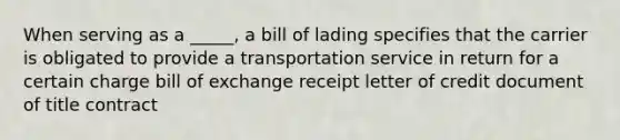 When serving as a _____, a bill of lading specifies that the carrier is obligated to provide a transportation service in return for a certain charge bill of exchange receipt letter of credit document of title contract