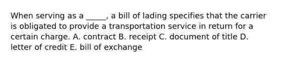 When serving as a _____, a bill of lading specifies that the carrier is obligated to provide a transportation service in return for a certain charge. A. contract B. receipt C. document of title D. letter of credit E. bill of exchange