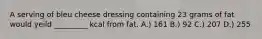 A serving of bleu cheese dressing containing 23 grams of fat would yeild _________ kcal from fat. A.) 161 B.) 92 C.) 207 D.) 255