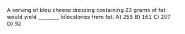 A serving of bleu cheese dressing containing 23 grams of fat would yield ________ kilocalories from fat. A) 255 B) 161 C) 207 D) 92